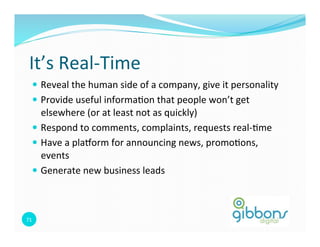It’s 
Real-­‐Time 
— Reveal 
the 
human 
side 
of 
a 
company, 
give 
it 
personality 
— Provide 
useful 
informa0on 
that 
people 
won’t 
get 
elsewhere 
(or 
at 
least 
not 
as 
quickly) 
— Respond 
to 
comments, 
complaints, 
requests 
real-­‐0me 
— Have 
a 
plaborm 
for 
announcing 
news, 
promo0ons, 
events 
— Generate 
new 
business 
leads 
71 
 