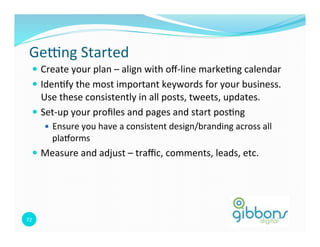 Ge`ng 
Started 
— Create 
your 
plan 
– 
align 
with 
off-­‐line 
marke0ng 
calendar 
— Iden0fy 
the 
most 
important 
keywords 
for 
your 
business. 
Use 
these 
consistently 
in 
all 
posts, 
tweets, 
updates. 
— Set-­‐up 
your 
profiles 
and 
pages 
and 
start 
pos0ng 
72 
— Ensure 
you 
have 
a 
consistent 
design/branding 
across 
all 
plaborms 
— Measure 
and 
adjust 
– 
traffic, 
comments, 
leads, 
etc. 
 