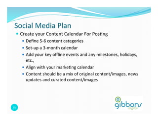 Social 
Media 
Plan 
— Create 
your 
Content 
Calendar 
For 
Pos0ng 
75 
— Define 
5-­‐6 
content 
categories 
— Set-­‐up 
a 
3-­‐month 
calendar 
— Add 
your 
key 
offline 
events 
and 
any 
milestones, 
holidays, 
etc., 
— Align 
with 
your 
marke0ng 
calendar 
— Content 
should 
be 
a 
mix 
of 
original 
content/images, 
news 
updates 
and 
curated 
content/images 
 