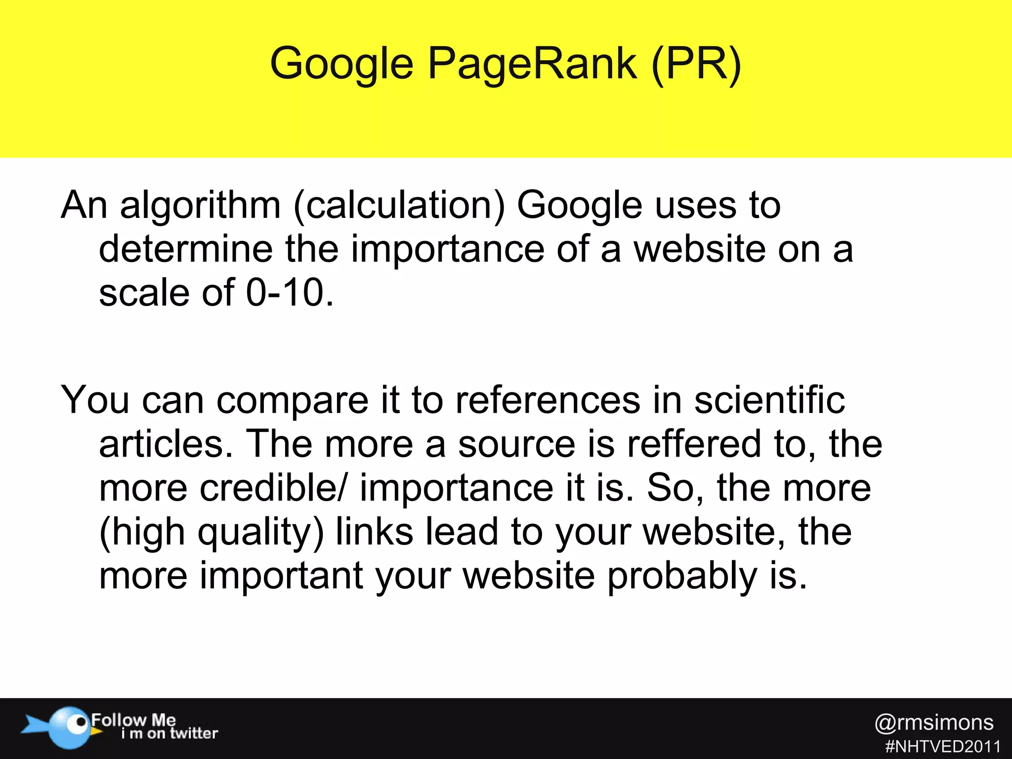 An algorithm (calculation) Google uses to determine the importance of a website on a scale of 0-10. You can compare it to references in scientific articles. The more a source is reffered to, the more credible/ importance it is. So, the more (high quality) links lead to your website, the more important your website probably is. Google PageRank (PR) @rmsimons   #NHTVED2011 