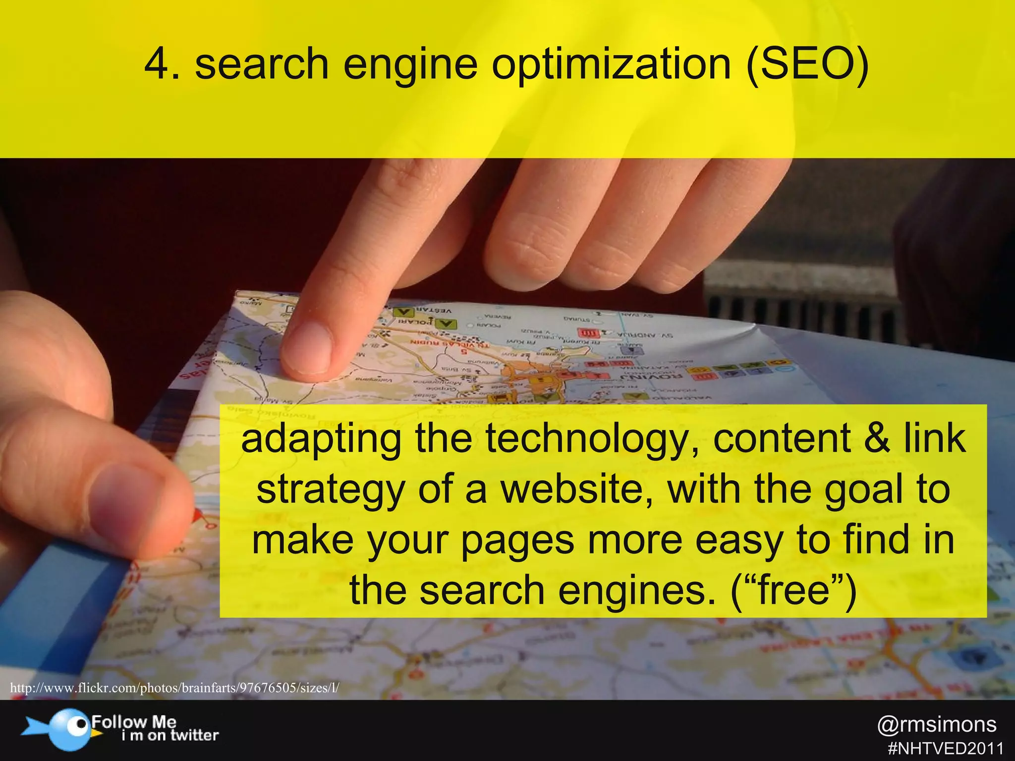 4. search engine optimization (SEO) http://www.flickr.com/photos/brainfarts/97676505/sizes/l/  adapting the technology, content & link strategy of a website, with the goal to make your pages more easy to find in the search engines. (“free”) @rmsimons   #NHTVED2011 
