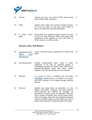 56   Frames               Frames are very, very bad for SEO. Avoid using         -2
                          them unless really necessary.


57   Flash                Spiders don't index the content of Flash movies,       -2
                          so if you use Flash on your site, don't forget to
                          give it an alternative textual description.


58   A Flash      home    Fortunately this epidemic disease seems to have        -3
     page                 come to an end. Having a Flash home page (and
                          sometimes whole sections of your site) and no
                          HTML version, is a SEO suicide.


     Domains, URLs, Web Mastery


59   Keyword-rich         A very important factor, especially for Yahoo! and     +3
                          MSN.
     URLs      and
     filenames


60   Site Accessibility   Another fundamental issue, which is often              +3
                          neglected. If the site (or separate pages) is
                          inaccessible because of broken links, 404 errors,
                          password-protected areas and other similar
                          reasons, then the site simply can't be indexed.


61   Sitemap              It is great to have a complete and up-to-date          +2
                          sitemap, spiders love it, no matter if it is a plain
                          old HTML sitemap or the special Google sitemap
                          format.


62   Site size            Spiders love large sites, so generally it is the       +2
                          bigger, the better. However, big sites become
                          user-unfriendly and difficult to navigate, so
                          sometimes it makes sense to separate a big site
                          into a couple of smaller ones. On the other hand,
                          there are hardly sites that are penalized because
                          they are 10,000+ pages, so don't split your size in
                          pieces only because it is getting larger and larger.




______________________________________________________________________________    19
                          Virtuo.ca CMS Technologies Inc.
                       2662 Innes Road, Ottawa, Ontario, K1B 4Z5
                            (613) 590-1111 – www.virtuo.ca
 