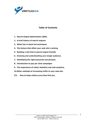 Table of Contents



1. Search Engine Optimization (SEO)

2. A brief history of search engines

3. White hat vs black hat techniques

4. The factors that affect your web site’s ranking

5. Building a site that is search engine friendly

6. Knowing and understanding your target audience.

7. Identifying the right keywords and phrases.

8. Introduction to pay per click campaigns

9. The importance of visitor statistics and web analytics.

10.Other methods of increasing traffic to your web site.

11.   How to keep visitors once they find you.




 ______________________________________________________________________________   2
                           Virtuo.ca CMS Technologies Inc.
                        2662 Innes Road, Ottawa, Ontario, K1B 4Z5
                             (613) 590-1111 – www.virtuo.ca
 