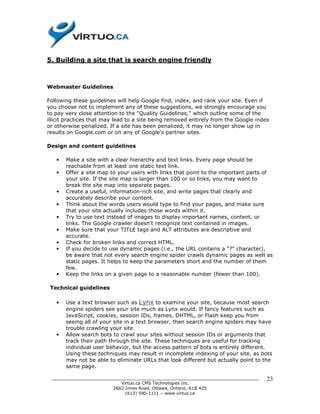 5. Building a site that is search engine friendly



Webmaster Guidelines

Following these guidelines will help Google find, index, and rank your site. Even if
you choose not to implement any of these suggestions, we strongly encourage you
to pay very close attention to the "Quality Guidelines," which outline some of the
illicit practices that may lead to a site being removed entirely from the Google index
or otherwise penalized. If a site has been penalized, it may no longer show up in
results on Google.com or on any of Google's partner sites.

Design and content guidelines

   •   Make a site with a clear hierarchy and text links. Every page should be
       reachable from at least one static text link.
   •   Offer a site map to your users with links that point to the important parts of
       your site. If the site map is larger than 100 or so links, you may want to
       break the site map into separate pages.
   •   Create a useful, information-rich site, and write pages that clearly and
       accurately describe your content.
   •   Think about the words users would type to find your pages, and make sure
       that your site actually includes those words within it.
   •   Try to use text instead of images to display important names, content, or
       links. The Google crawler doesn't recognize text contained in images.
   •   Make sure that your TITLE tags and ALT attributes are descriptive and
       accurate.
   •   Check for broken links and correct HTML.
   •   If you decide to use dynamic pages (i.e., the URL contains a "?" character),
       be aware that not every search engine spider crawls dynamic pages as well as
       static pages. It helps to keep the parameters short and the number of them
       few.
   •   Keep the links on a given page to a reasonable number (fewer than 100).

 Technical guidelines

   •   Use a text browser such as Lynx to examine your site, because most search
       engine spiders see your site much as Lynx would. If fancy features such as
       JavaScript, cookies, session IDs, frames, DHTML, or Flash keep you from
       seeing all of your site in a text browser, then search engine spiders may have
       trouble crawling your site.
   •   Allow search bots to crawl your sites without session IDs or arguments that
       track their path through the site. These techniques are useful for tracking
       individual user behavior, but the access pattern of bots is entirely different.
       Using these techniques may result in incomplete indexing of your site, as bots
       may not be able to eliminate URLs that look different but actually point to the
       same page.

 ______________________________________________________________________________     23
                           Virtuo.ca CMS Technologies Inc.
                        2662 Innes Road, Ottawa, Ontario, K1B 4Z5
                             (613) 590-1111 – www.virtuo.ca
 