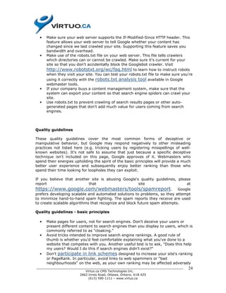 •   Make sure your web server supports the If-Modified-Since HTTP header. This
      feature allows your web server to tell Google whether your content has
      changed since we last crawled your site. Supporting this feature saves you
      bandwidth and overhead.
  •   Make use of the robots.txt file on your web server. This file tells crawlers
      which directories can or cannot be crawled. Make sure it's current for your
      site so that you don't accidentally block the Googlebot crawler. Visit
      http://www.robotstxt.org/wc/faq.html to learn how to instruct robots
      when they visit your site. You can test your robots.txt file to make sure you're
      using it correctly with the robots.txt analysis tool available in Google
      webmaster tools.
  •   If your company buys a content management system, make sure that the
      system can export your content so that search engine spiders can crawl your
      site.
  •   Use robots.txt to prevent crawling of search results pages or other auto-
      generated pages that don't add much value for users coming from search
      engines.




Quality guidelines

These quality guidelines cover the most common forms of deceptive or
manipulative behavior, but Google may respond negatively to other misleading
practices not listed here (e.g. tricking users by registering misspellings of well-
known websites). It's not safe to assume that just because a specific deceptive
technique isn't included on this page, Google approves of it. Webmasters who
spend their energies upholding the spirit of the basic principles will provide a much
better user experience and subsequently enjoy better ranking than those who
spend their time looking for loopholes they can exploit.

If you believe that another site is abusing Google's quality guidelines, please
report                     that                     site                     at
https://www.google.com/webmasters/tools/spamreport.                        Google
prefers developing scalable and automated solutions to problems, so they attempt
to minimize hand-to-hand spam fighting. The spam reports they receive are used
to create scalable algorithms that recognize and block future spam attempts.

Quality guidelines - basic principles

  •   Make pages for users, not for search engines. Don't deceive your users or
      present different content to search engines than you display to users, which is
      commonly referred to as "cloaking."
  •   Avoid tricks intended to improve search engine rankings. A good rule of
      thumb is whether you'd feel comfortable explaining what you've done to a
      website that competes with you. Another useful test is to ask, "Does this help
      my users? Would I do this if search engines didn't exist?"
  •   Don't participate in link schemes designed to increase your site's ranking
      or PageRank. In particular, avoid links to web spammers or "bad
      neighbourhoods" on the web, as your own ranking may be affected adversely
______________________________________________________________________________     24
                          Virtuo.ca CMS Technologies Inc.
                       2662 Innes Road, Ottawa, Ontario, K1B 4Z5
                            (613) 590-1111 – www.virtuo.ca
 
