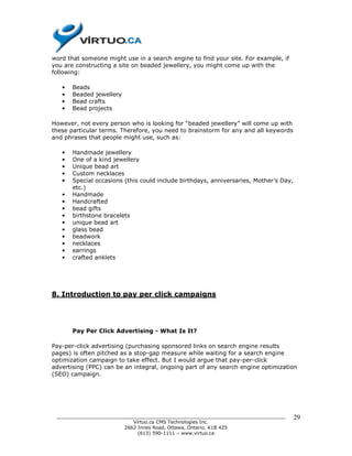 word that someone might use in a search engine to find your site. For example, if
you are constructing a site on beaded jewellery, you might come up with the
following:

   •   Beads
   •   Beaded jewellery
   •   Bead crafts
   •   Bead projects

However, not every person who is looking for “beaded jewellery” will come up with
these particular terms. Therefore, you need to brainstorm for any and all keywords
and phrases that people might use, such as:

   •   Handmade jewellery
   •   One of a kind jewellery
   •   Unique bead art
   •   Custom necklaces
   •   Special occasions (this could include birthdays, anniversaries, Mother’s Day,
       etc.)
   •   Handmade
   •   Handcrafted
   •   bead gifts
   •   birthstone bracelets
   •   unique bead art
   •   glass bead
   •   beadwork
   •   necklaces
   •   earrings
   •   crafted anklets




8. Introduction to pay per click campaigns




       Pay Per Click Advertising - What Is It?

Pay-per-click advertising (purchasing sponsored links on search engine results
pages) is often pitched as a stop-gap measure while waiting for a search engine
optimization campaign to take effect. But I would argue that pay-per-click
advertising (PPC) can be an integral, ongoing part of any search engine optimization
(SEO) campaign.




 ______________________________________________________________________________        29
                           Virtuo.ca CMS Technologies Inc.
                        2662 Innes Road, Ottawa, Ontario, K1B 4Z5
                             (613) 590-1111 – www.virtuo.ca
 
