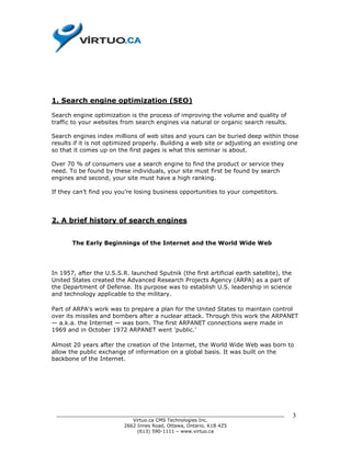 1. Search engine optimization (SEO)

Search engine optimization is the process of improving the volume and quality of
traffic to your websites from search engines via natural or organic search results.

Search engines index millions of web sites and yours can be buried deep within those
results if it is not optimized properly. Building a web site or adjusting an existing one
so that it comes up on the first pages is what this seminar is about.

Over 70 % of consumers use a search engine to find the product or service they
need. To be found by these individuals, your site must first be found by search
engines and second, your site must have a high ranking.

If they can’t find you you’re losing business opportunities to your competitors.




2. A brief history of search engines


       The Early Beginnings of the Internet and the World Wide Web




In 1957, after the U.S.S.R. launched Sputnik (the first artificial earth satellite), the
United States created the Advanced Research Projects Agency (ARPA) as a part of
the Department of Defense. Its purpose was to establish U.S. leadership in science
and technology applicable to the military.

Part of ARPA's work was to prepare a plan for the United States to maintain control
over its missiles and bombers after a nuclear attack. Through this work the ARPANET
— a.k.a. the Internet — was born. The first ARPANET connections were made in
1969 and in October 1972 ARPANET went 'public.'

Almost 20 years after the creation of the Internet, the World Wide Web was born to
allow the public exchange of information on a global basis. It was built on the
backbone of the Internet.




 ______________________________________________________________________________            3
                           Virtuo.ca CMS Technologies Inc.
                        2662 Innes Road, Ottawa, Ontario, K1B 4Z5
                             (613) 590-1111 – www.virtuo.ca
 