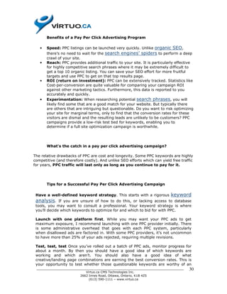 Benefits of a Pay Per Click Advertising Program

   •   Speed: PPC listings can be launched very quickly. Unlike organic SEO,
       there’s no need to wait for the search engines’ spiders to perform a deep
       crawl of your site.
   •   Reach: PPC provides additional traffic to your site. It is particularly effective
       for highly competitive search phrases where it may be extremely difficult to
       get a top 10 organic listing. You can save your SEO effort for more fruitful
       targets and use PPC to get on that top results page.
   •   ROI (return on investment): PPC can be extensively tracked. Statistics like
       Cost-per-conversion are quite valuable for comparing your campaign ROI
       against other marketing tactics. Furthermore, this data is reported to you
       accurately and quickly.
   •   Experimentation: When researching potential search phrases, you will
       likely find some that are a good match for your website. But typically there
       are others that are intriguing but questionable. Do you want to risk optimizing
       your site for marginal terms, only to find that the conversion rates for these
       visitors are dismal and the resulting leads are unlikely to be customers? PPC
       campaigns provide a low-risk test bed for keywords, enabling you to
       determine if a full site optimization campaign is worthwhile.




       What's the catch in a pay per click advertising campaign?

The relative drawbacks of PPC are cost and longevity. Some PPC keywords are highly
competitive (and therefore costly). And unlike SEO efforts which can yield free traffic
for years, PPC traffic will last only as long as you continue to pay for it.




       Tips for a Successful Pay Per Click Advertising Campaign

 Have a well-defined keyword strategy. This starts with a rigorous         keyword
 analysis.    If you are unsure of how to do this, or lacking access to database
 tools, you may want to consult a professional. Your keyword strategy is where
 you’ll decide which keywords to optimize for and which to bid for with PPC.

 Launch with one platform first. While you may want your PPC ads to get
 maximum exposure, I recommend launching with one PPC provider initially. There
 is some administrative overhead that goes with each PPC system, particularly
 when disallowed ads are factored in. With some PPC providers, it’s not uncommon
 to have more than 25% of your ads rejected, requiring multiple revisions.

 Test, test, test Once you’ve rolled out a batch of PPC ads, monitor progress for
 about a month. By then you should have a good idea of which keywords are
 working and which aren’t. You should also have a good idea of what
 creative/landing page combinations are earning the best conversion rates. This is
 your opportunity to test whether those questionable keywords are worthy of an
 ______________________________________________________________________________      30
                           Virtuo.ca CMS Technologies Inc.
                        2662 Innes Road, Ottawa, Ontario, K1B 4Z5
                             (613) 590-1111 – www.virtuo.ca
 