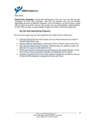 SEO effort.

 Extend the campaign. Armed with performance info, you can now roll out your
 campaign to other PPC providers. The PPC ad creative may not be directly
 applicable because of different character count limitations, but you’ll have a good
 idea of what to do with more or less words. You can also stagger implementation
 of each PPC provider, using campaign insights to further refine your approach.

       Pay Per Click Advertising Programs

Here are some good pay per click programs you might want to check into:

   •   Google Adwords:the most popular one out there because of it's ease of
       use and high return rate.
   •   Yahoo Search Marketing: sponsored search, content match, and more.
   •   Ask Jeeves Sponsored Listings: different plans for different needs, all
       laid out in an easy to understand format.
   •   MSN Paid Search Advertising and options for paid listings: at the
       time of this writing just getting started, but definitely one to watch.
   •   Pandia's Guide to Pay Per Click Search Engines: Excellent round up
       of links to PPC programs, management tools, and more.




 ______________________________________________________________________________   31
                           Virtuo.ca CMS Technologies Inc.
                        2662 Innes Road, Ottawa, Ontario, K1B 4Z5
                             (613) 590-1111 – www.virtuo.ca
 