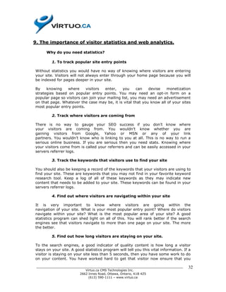 9. The importance of visitor statistics and web analytics.

      Why do you need statistics?

         1. To track popular site entry points

Without statistics you would have no way of knowing where visitors are entering
your site. Visitors will not always enter through your home page because you will
be indexed for pages deeper in your site.

By    knowing    where     visitors   enter,    you     can  devise   monetization
strategies based on popular entry points. You may need an opt-in form on a
popular page so visitors can join your mailing list, you may need an advertisement
on that page. Whatever the case may be, it is vital that you know all of your sites
most popular entry points.

         2. Track where visitors are coming from

There is no way to gauge your SEO success if you don’t know where
your visitors are coming from. You wouldn’t know whether you are
gaining visitors from Google, Yahoo or MSN or any of your link
partners. You wouldn’t know who is linking to you at all. This is no way to run a
serious online business. If you are serious then you need stats. Knowing where
your visitors come from is called your referrers and can be easily accessed in your
servers referrer logs.

         3. Track the keywords that visitors use to find your site

You should also be keeping a record of the keywords that your visitors are using to
find your site. These are keywords that you may not find in your favorite keyword
research tool. Keep a log of all of these keywords as they may indicate new
content that needs to be added to your site. These keywords can be found in your
servers referrer logs.

         4. Find out where visitors are navigating within your site

It is very important to know where visitors are going within the
navigation of your site. What is your most popular entry point? Where do visitors
navigate within your site? What is the most popular area of your site? A good
statistics program can shed light on all of this. You will rank better if the search
engines see that visitors navigate to more than one page on your site. The more
the better.

         5. Find out how long visitors are staying on your site.

To the search engines, a good indicator of quality content is how long a visitor
stays on your site. A good statistics program will tell you this vital information. If a
visitor is staying on your site less than 5 seconds, then you have some work to do
on your content. You have worked hard to get that visitor now ensure that you

 ______________________________________________________________________________       32
                           Virtuo.ca CMS Technologies Inc.
                        2662 Innes Road, Ottawa, Ontario, K1B 4Z5
                             (613) 590-1111 – www.virtuo.ca
 
