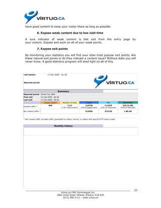 have good content to keep your visitor there as long as possible.

               6. Expose weak content due to low visit time

 A sure indicator of weak content is fast exit from the entry page by
 your visitors. Expose and work on all of your weak points.

               7. Expose exit points

 By monitoring your statistics you will find your sites most popular exit points. Are
 these natural exit points or do they indicate a content issue? Without stats you will
 never know. A good statistics program will shed light on all of this.



Last Update:                  17 Feb 2008 - 06:38



Reported period:




                                            Summary
Reported period        Month Feb 2008
First visit            01 Feb 2008 - 00:58
Last visit             17 Feb 2008 - 06:03
                          Unique visitors      Number of visits             Pages                  Hits              Bandwidth
                               606                   1114                  116758               211878              520.33 MB
Viewed traffic *
                                              (1.83 visits/visitor)   (104.8 pages/visit)   (190.19 hits/visit)   (478.29 KB/visit)

Not viewed traffic *                                                       314496                314720               1.80 GB



* Not viewed traffic includes traffic generated by robots, worms, or replies with special HTTP status codes.


                                     Monthly history




  ______________________________________________________________________________                                                 33
                            Virtuo.ca CMS Technologies Inc.
                         2662 Innes Road, Ottawa, Ontario, K1B 4Z5
                              (613) 590-1111 – www.virtuo.ca
 