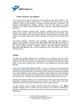 Archie, Veronica, and Jughead

The very first tool used for searching on the Internet was called "Archie". (The
name stands for "archives" without the "v", not the kid from the comics). It was
created in 1990 by Alan Emtage, a student at McGill University in Montreal. The
program downloaded the directory listings of all the files located on public
anonymous FTP (File Transfer Protocol) sites, creating a searchable database of
filenames.

While Archie indexed computer files, "Gopher" indexed plain text documents.
Gopher was created in 1991 by Mark McCahill at the University of Minnesota. (The
program was named after the school’s mascot). Because these were text files,
most of the Gopher sites became Web sites after the creation of the World Wide
Web.

Two other programs, "Veronica" and "Jughead," searched the files stored in
Gopher index systems. Veronica (Very Easy Rodent-Oriented Net-wide Index to
Computerized Archives) provided a keyword search of most Gopher menu titles in
the entire Gopher listings. Jughead (Jonzy's Universal Gopher Hierarchy
Excavation And Display) was a tool for obtaining menu information from various
Gopher servers.



I,Robot

In 1993, MIT student Matthew Gray created what is considered the first robot,
called World Wide Web Wanderer. It was initially used for counting Web servers to
measure the size of the Web. The Wanderer ran monthly from 1993 to 1995.
Later, it was used to obtain URLs, forming the first database of Web sites called
Wandex.

According to The Web Robots FAQ, "A robot is a program that automatically
traverses the Web's hypertext structure by retrieving a document, and recursively
retrieving all documents that are referenced. Web robots are sometimes referred
to as web wanderers, web crawlers, or spiders. These names are a bit misleading
as they give the impression the software itself moves between sites like a virus;
this not the case, a robot simply visits sites by requesting documents from them."

Initially, the robots created a bit of controversy as they used large amounts of
bandwidth, sometimes causing the servers to crash. The newer robots have been
tweaked and are now used for building most search engine indexes.

In 1993, Martijn Koster created ALIWEB (Archie-Like Indexing of the Web).
ALIWEB allowed users to submit their own pages to be indexed. According to
Koster,  "ALIWEB was a search engine based on automated meta-data collection,
for the Web."

______________________________________________________________________________   4
                          Virtuo.ca CMS Technologies Inc.
                       2662 Innes Road, Ottawa, Ontario, K1B 4Z5
                            (613) 590-1111 – www.virtuo.ca
 