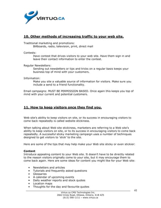 10. Other methods of increasing traffic to your web site.

Traditional marketing and promotions:
        Billboards, radio, television, print, direct mail

Contests:
      Have contest that drives visitors to your web site. Have them sign in and
      leave their contact information to enter the contest.

Regular Newsletters:
      Sending out newsletters or tips and tricks on a regular basis keeps your
      business top of mind with your customers.

Information:
      Make you site a valuable source of information for visitors. Make sure you
      include a send to a friend functionality.

Email campaigns: MUST BE PERMISSION BASED. Once again this keeps you top of
mind with your current and potential customers.




11. How to keep visitors once they find you.


Web site’s ability to keep visitors on site, or its success in encouraging visitors to
come back repeatedly is called website stickiness.

When talking about Web site stickiness, marketers are referring to a Web site’s
ability to keep visitors on site, or to its success in encouraging visitors to come back
repeatedly. A successful sticky marketing campaign uses a number of techniques
designed to get visitors to ’stick’ to the site.

Here are some of the tips that may help make your Web site sticky or even stickier:

Content
Introduce appealing content to your Web site. It doesn’t have to be directly related
to the reason visitors originally come to your site, but it may encourage them to
come back again. Here are some ideas for content you might like for your Web site:

   •   Newsletters and articles
   •   Tutorials and frequently asked questions
   •   Glossaries
   •   A calendar of upcoming events
   •   Daily weather reports and stock quotes
   •   Location maps
   •   Thoughts for the day and favourite quotes
 ______________________________________________________________________________          41
                           Virtuo.ca CMS Technologies Inc.
                        2662 Innes Road, Ottawa, Ontario, K1B 4Z5
                             (613) 590-1111 – www.virtuo.ca
 