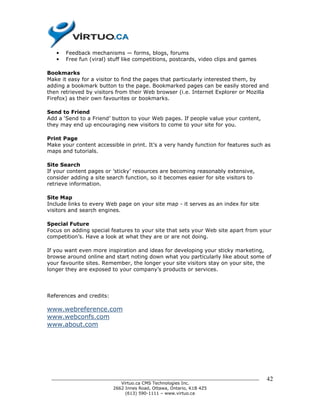•   Feedback mechanisms — forms, blogs, forums
   •   Free fun (viral) stuff like competitions, postcards, video clips and games

Bookmarks
Make it easy for a visitor to find the pages that particularly interested them, by
adding a bookmark button to the page. Bookmarked pages can be easily stored and
then retrieved by visitors from their Web browser (i.e. Internet Explorer or Mozilla
Firefox) as their own favourites or bookmarks.

Send to Friend
Add a ‘Send to a Friend’ button to your Web pages. If people value your content,
they may end up encouraging new visitors to come to your site for you.

Print Page
Make your content accessible in print. It’s a very handy function for features such as
maps and tutorials.

Site Search
If your content pages or ’sticky’ resources are becoming reasonably extensive,
consider adding a site search function, so it becomes easier for site visitors to
retrieve information.

Site Map
Include links to every Web page on your site map - it serves as an index for site
visitors and search engines.

Special Future
Focus on adding special features to your site that sets your Web site apart from your
competition’s. Have a look at what they are or are not doing.

If you want even more inspiration and ideas for developing your sticky marketing,
browse around online and start noting down what you particularly like about some of
your favourite sites. Remember, the longer your site visitors stay on your site, the
longer they are exposed to your company’s products or services.




References and credits:

www.webreference.com
www.webconfs.com
www.about.com




 ______________________________________________________________________________     42
                           Virtuo.ca CMS Technologies Inc.
                        2662 Innes Road, Ottawa, Ontario, K1B 4Z5
                             (613) 590-1111 – www.virtuo.ca
 