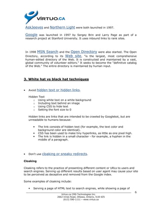 AskJeeves and Northern Light were both launched in 1997.

    Google    was launched in 1997 by Sergey Brin and Larry Page as part of a
    research project at Stanford University. It uses inbound links to rank sites.




    In 1998   MSN Search            Open Directory were also started. The Open
                              and the
    Directory, according to its   Web site, "is the largest, most comprehensive
    human-edited directory of the Web. It is constructed and maintained by a vast,
    global community of volunteer editors." It seeks to become the "definitive catalog
    of the Web." The entire directory is maintained by human input.




3. White hat vs black hat techniques


•     Avoid   hidden text or hidden links.

      Hidden Text
         o Using white text on a white background
         o Including text behind an image
         o Using CSS to hide text
         o Setting the font size to 0

      Hidden links are links that are intended to be crawled by Googlebot, but are
      unreadable to humans because:

          •   The link consists of hidden text (for example, the text color and
              background color are identical).
          •   CSS has been used to make tiny hyperlinks, as little as one pixel high.
          •   The link is hidden in a small character - for example, a hyphen in the
              middle of a paragraph.




•     Don't use   cloaking or sneaky redirects.

Cloaking

Cloaking refers to the practice of presenting different content or URLs to users and
search engines. Serving up different results based on user agent may cause your site
to be perceived as deceptive and removed from the Google index.

Some examples of cloaking include:

      •   Serving a page of HTML text to search engines, while showing a page of
    ______________________________________________________________________________      6
                              Virtuo.ca CMS Technologies Inc.
                           2662 Innes Road, Ottawa, Ontario, K1B 4Z5
                                (613) 590-1111 – www.virtuo.ca
 
