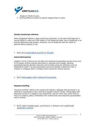 images or Flash to users.
     •   Serving different content to search engines than to users.




Sneaky Javascript redirects

When Googlebot indexes a page containing Javascript, it will index that page but it
cannot follow or index any links hidden in the Javascript itself. Use of Javascript is an
entirely legitimate web practice. However, use of Javascript with the intent to
deceive search engines is not.




•    Don't send   automated queries to Google.

Automated queries

Google's Terms of Service do not allow the sending of automated queries of any sort
to its system without express permission in advance from Google. Sending
automated queries absorbs resources and includes using any software (such as
WebPosition Gold™) to send automated queries to Google to determine how a
website or webpage ranks in Google search results for various queries.




•    Don't   load pages with irrelevant keywords.



Keyword stuffing

"Keyword stuffing" refers to the practice of loading a webpage with keywords in an
attempt to manipulate a site's ranking in Google's search results. Filling pages with
keywords results in a negative user experience, and can harm your site's ranking.
Focus on creating useful, information-rich content that uses keywords appropriately
and in context.




•    Don't create multiple pages, sub domains, or domains with substantially
     duplicate content.


    ______________________________________________________________________________    7
                              Virtuo.ca CMS Technologies Inc.
                           2662 Innes Road, Ottawa, Ontario, K1B 4Z5
                                (613) 590-1111 – www.virtuo.ca
 