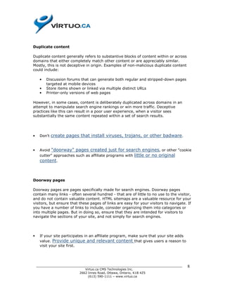 Duplicate content

Duplicate content generally refers to substantive blocks of content within or across
domains that either completely match other content or are appreciably similar.
Mostly, this is not deceptive in origin. Examples of non-malicious duplicate content
could include:

     •   Discussion forums that can generate both regular and stripped-down pages
         targeted at mobile devices
     •   Store items shown or linked via multiple distinct URLs
     •   Printer-only versions of web pages

However, in some cases, content is deliberately duplicated across domains in an
attempt to manipulate search engine rankings or win more traffic. Deceptive
practices like this can result in a poor user experience, when a visitor sees
substantially the same content repeated within a set of search results.




•    Don't   create pages that install viruses, trojans, or other badware.


•    Avoid "doorway" pages created just for search engines, or other "cookie
     cutter" approaches such as affiliate programs with little or no original
     content.



Doorway pages

Doorway pages are pages specifically made for search engines. Doorway pages
contain many links - often several hundred - that are of little to no use to the visitor,
and do not contain valuable content. HTML sitemaps are a valuable resource for your
visitors, but ensure that these pages of links are easy for your visitors to navigate. If
you have a number of links to include, consider organizing them into categories or
into multiple pages. But in doing so, ensure that they are intended for visitors to
navigate the sections of your site, and not simply for search engines.




•    If your site participates in an affiliate program, make sure that your site adds
     value. Provide unique and relevant content that gives users a reason to
     visit your site first.




    ______________________________________________________________________________      8
                              Virtuo.ca CMS Technologies Inc.
                           2662 Innes Road, Ottawa, Ontario, K1B 4Z5
                                (613) 590-1111 – www.virtuo.ca
 