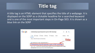 Title tag
A title tag is an HTML element that specifies the title of a webpage. It is
displayed on the SERP as a clickable headline for a searched keyword
and is one of the most important steps in On-Page SEO. It is shown as a
blue link on the SERP
 