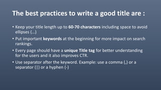 The best practices to write a good title are :
• Keep your title length up to 60-70 characters including space to avoid
ellipses (…)
• Put important keywords at the beginning for more impact on search
rankings.
• Every page should have a unique Title tag for better understanding
for the users and it also improves CTR.
• Use separator after the keyword. Example: use a comma (,) or a
separator (|) or a hyphen (-)
 