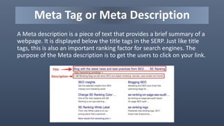 Meta Tag or Meta Description
A Meta description is a piece of text that provides a brief summary of a
webpage. It is displayed below the title tags in the SERP. Just like title
tags, this is also an important ranking factor for search engines. The
purpose of the Meta description is to get the users to click on your link.
 