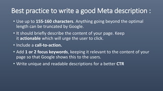 Best practice to write a good Meta description :
• Use up to 155-160 characters. Anything going beyond the optimal
length can be truncated by Google.
• It should briefly describe the content of your page. Keep
it actionable which will urge the user to click.
• Include a call-to-action.
• Add 1 or 2 focus keywords, keeping it relevant to the content of your
page so that Google shows this to the users.
• Write unique and readable descriptions for a better CTR
 