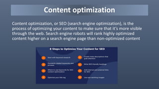 Content optimization
Content optimization, or SEO (search engine optimization), is the
process of optimizing your content to make sure that it’s more visible
through the web. Search engine robots will rank highly optimized
content higher on a search engine page than non-optimized content
 