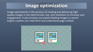 Image optimization
Image optimization is the process of creating and delivering high-
quality images in the ideal format, size, and resolution to increase user
engagement. It also involves accurately labeling images so search
engine crawlers can read them and understand page context.
 