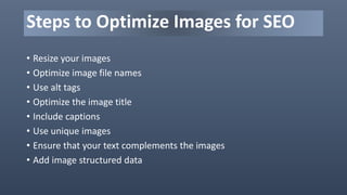 • Resize your images
• Optimize image file names
• Use alt tags
• Optimize the image title
• Include captions
• Use unique images
• Ensure that your text complements the images
• Add image structured data
Steps to Optimize Images for SEO
 