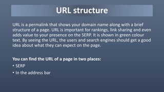 URL structure
URL is a permalink that shows your domain name along with a brief
structure of a page. URL is important for rankings, link sharing and even
adds value to your presence on the SERP. It is shown in green colour
text. By seeing the URL, the users and search engines should get a good
idea about what they can expect on the page.
You can find the URL of a page in two places:
• SERP
• In the address bar
 