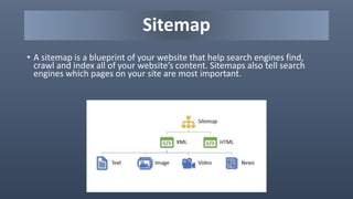 Sitemap
• A sitemap is a blueprint of your website that help search engines find,
crawl and index all of your website’s content. Sitemaps also tell search
engines which pages on your site are most important.
 