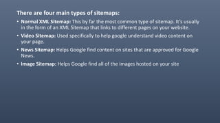 There are four main types of sitemaps:
• Normal XML Sitemap: This by far the most common type of sitemap. It’s usually
in the form of an XML Sitemap that links to different pages on your website.
• Video Sitemap: Used specifically to help google understand video content on
your page.
• News Sitemap: Helps Google find content on sites that are approved for Google
News.
• Image Sitemap: Helps Google find all of the images hosted on your site
 