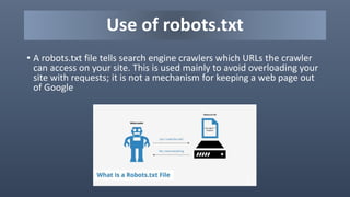 Use of robots.txt
• A robots.txt file tells search engine crawlers which URLs the crawler
can access on your site. This is used mainly to avoid overloading your
site with requests; it is not a mechanism for keeping a web page out
of Google
 