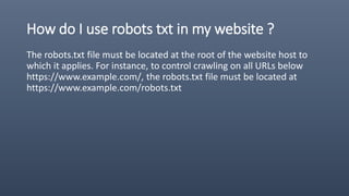 How do I use robots txt in my website ?
The robots.txt file must be located at the root of the website host to
which it applies. For instance, to control crawling on all URLs below
https://www.example.com/, the robots.txt file must be located at
https://www.example.com/robots.txt
 