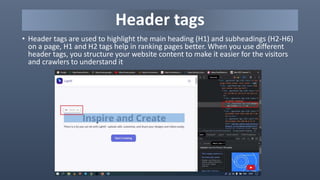 Header tags
• Header tags are used to highlight the main heading (H1) and subheadings (H2-H6)
on a page, H1 and H2 tags help in ranking pages better. When you use different
header tags, you structure your website content to make it easier for the visitors
and crawlers to understand it
 