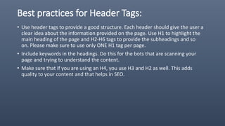 Best practices for Header Tags:
• Use header tags to provide a good structure. Each header should give the user a
clear idea about the information provided on the page. Use H1 to highlight the
main heading of the page and H2-H6 tags to provide the subheadings and so
on. Please make sure to use only ONE H1 tag per page.
• Include keywords in the headings. Do this for the bots that are scanning your
page and trying to understand the content.
• Make sure that if you are using an H4, you use H3 and H2 as well. This adds
quality to your content and that helps in SEO.
 