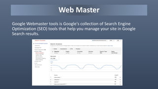 Web Master
Google Webmaster tools is Google's collection of Search Engine
Optimization (SEO) tools that help you manage your site in Google
Search results.
 