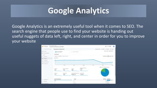 Google Analytics
Google Analytics is an extremely useful tool when it comes to SEO. The
search engine that people use to find your website is handing out
useful nuggets of data left, right, and center in order for you to improve
your website
 