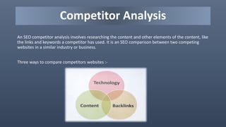 Competitor Analysis
An SEO competitor analysis involves researching the content and other elements of the content, like
the links and keywords a competitor has used. It is an SEO comparison between two competing
websites in a similar industry or business.
Three ways to compare competitors websites :-
 