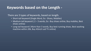 Keywords based on the Length -
There are 3 types of keywords, based on length.
• Short-tail keyword (Single Word, Ex:- Shoes, Mobiles)
• Medium-tail keyword ( 2 – 3 words, Ex:- Buy shoes online, Buy mobiles, Best
shoes online)
• Long-tail keyword ( More than 3 words, Buy best running shoes, Best washing
machine within 20k, Buy 43inch Led TV online)
 