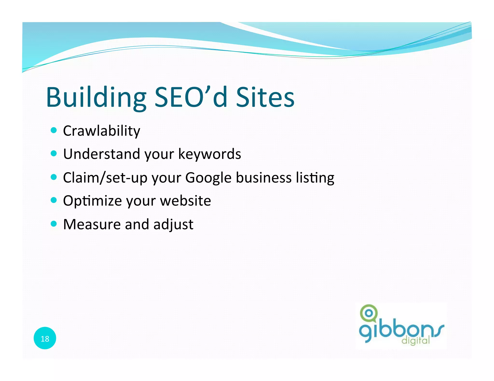 18	
  
Building	
  SEO’d	
  Sites	
  
—  Crawlability	
  
—  Understand	
  your	
  keywords	
  
—  Claim/set-­‐up	
  your	
  Google	
  business	
  lis0ng	
  
—  Op0mize	
  your	
  website	
  
—  Measure	
  and	
  adjust	
  
 