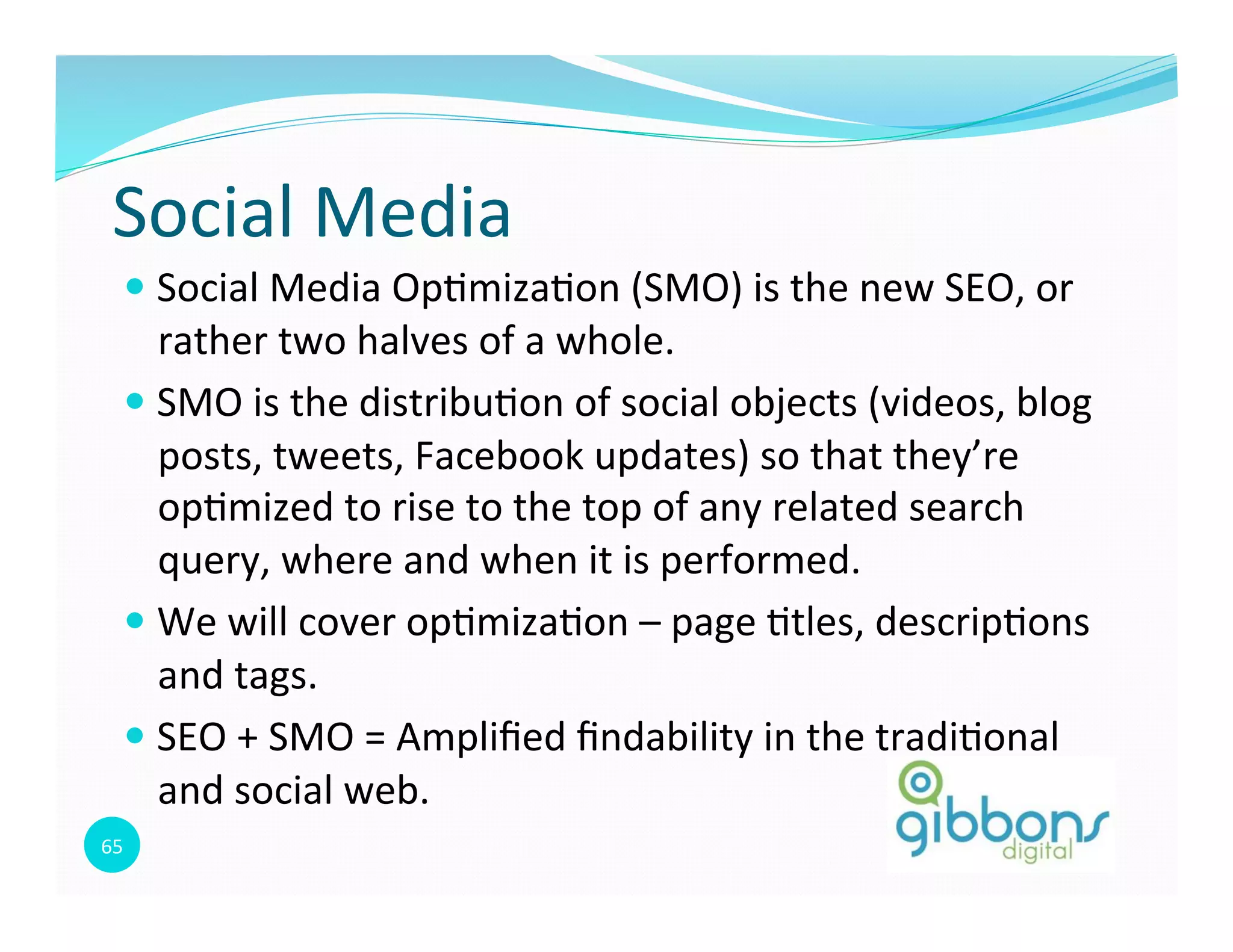 65	
  
Social	
  Media	
  
— Social	
  Media	
  Op0miza0on	
  (SMO)	
  is	
  the	
  new	
  SEO,	
  or	
  
rather	
  two	
  halves	
  of	
  a	
  whole.	
  
— SMO	
  is	
  the	
  distribu0on	
  of	
  social	
  objects	
  (videos,	
  blog	
  
posts,	
  tweets,	
  Facebook	
  updates)	
  so	
  that	
  they’re	
  
op0mized	
  to	
  rise	
  to	
  the	
  top	
  of	
  any	
  related	
  search	
  
query,	
  where	
  and	
  when	
  it	
  is	
  performed.	
  	
  
— We	
  will	
  cover	
  op0miza0on	
  –	
  page	
  0tles,	
  descrip0ons	
  
and	
  tags.	
  
— SEO	
  +	
  SMO	
  =	
  Ampliﬁed	
  ﬁndability	
  in	
  the	
  tradi0onal	
  
and	
  social	
  web.	
  	
  
 