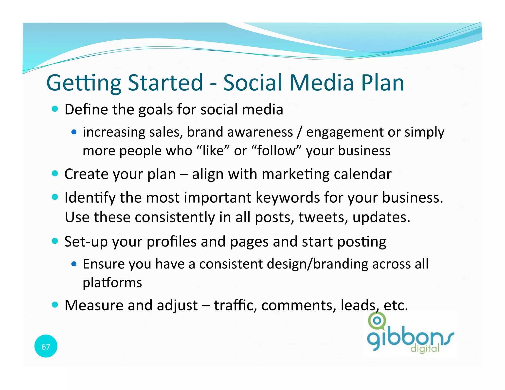 67	
  
Gepng	
  Started	
  -­‐	
  Social	
  Media	
  Plan	
  
—  Deﬁne	
  the	
  goals	
  for	
  social	
  media	
  
—  increasing	
  sales,	
  brand	
  awareness	
  /	
  engagement	
  or	
  simply	
  
more	
  people	
  who	
  “like”	
  or	
  “follow”	
  your	
  business	
  
—  Create	
  your	
  plan	
  –	
  align	
  with	
  marke0ng	
  calendar	
  
—  Iden0fy	
  the	
  most	
  important	
  keywords	
  for	
  your	
  business.	
  	
  
Use	
  these	
  consistently	
  in	
  all	
  posts,	
  tweets,	
  updates.	
  	
  	
  
—  Set-­‐up	
  your	
  proﬁles	
  and	
  pages	
  and	
  start	
  pos0ng	
  
—  Ensure	
  you	
  have	
  a	
  consistent	
  design/branding	
  across	
  all	
  
plaqorms	
  
—  Measure	
  and	
  adjust	
  –	
  traﬃc,	
  comments,	
  leads,	
  etc.	
  
 