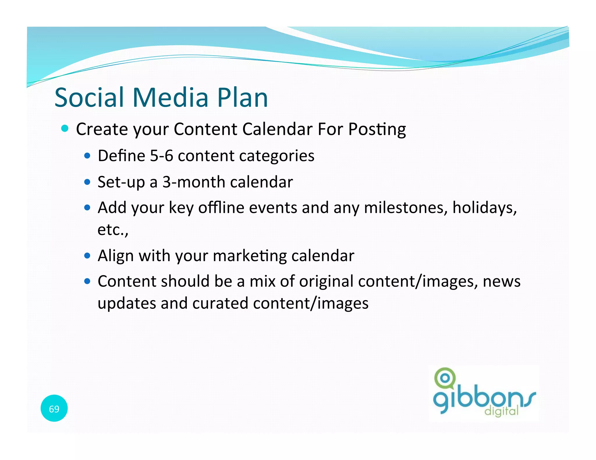 69	
  
Social	
  Media	
  Plan	
  
—  Create	
  your	
  Content	
  Calendar	
  For	
  Pos0ng	
  
—  Deﬁne	
  5-­‐6	
  content	
  categories	
  
—  Set-­‐up	
  a	
  3-­‐month	
  calendar	
  
—  Add	
  your	
  key	
  oﬄine	
  events	
  and	
  any	
  milestones,	
  holidays,	
  
etc.,	
  	
  
—  Align	
  with	
  your	
  marke0ng	
  calendar	
  
—  Content	
  should	
  be	
  a	
  mix	
  of	
  original	
  content/images,	
  news	
  
updates	
  and	
  curated	
  content/images	
  
 