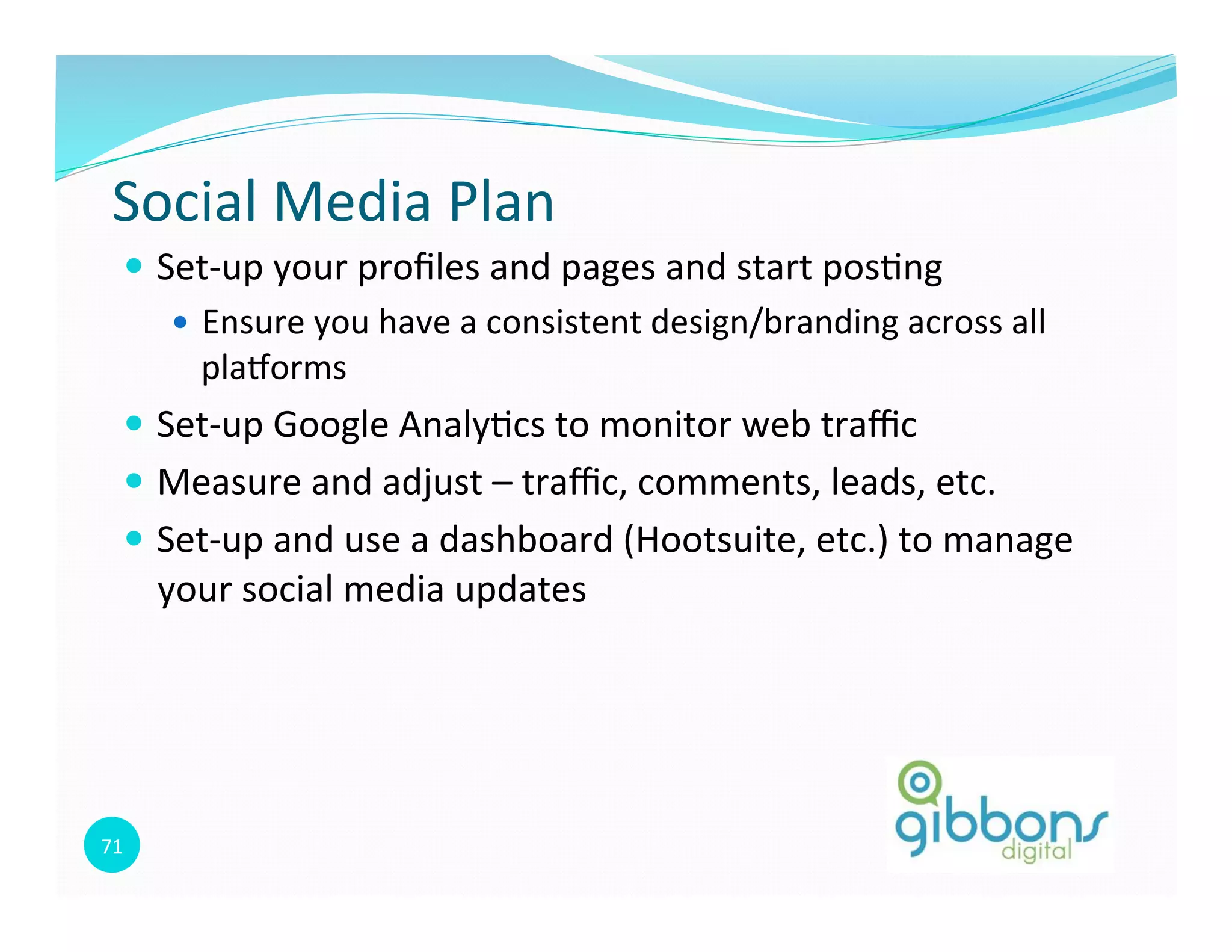 71	
  
Social	
  Media	
  Plan	
  
—  Set-­‐up	
  your	
  proﬁles	
  and	
  pages	
  and	
  start	
  pos0ng	
  
—  Ensure	
  you	
  have	
  a	
  consistent	
  design/branding	
  across	
  all	
  
plaqorms	
  
—  Set-­‐up	
  Google	
  Analy0cs	
  to	
  monitor	
  web	
  traﬃc	
  
—  Measure	
  and	
  adjust	
  –	
  traﬃc,	
  comments,	
  leads,	
  etc.	
  
—  Set-­‐up	
  and	
  use	
  a	
  dashboard	
  (Hootsuite,	
  etc.)	
  to	
  manage	
  
your	
  social	
  media	
  updates	
  
 