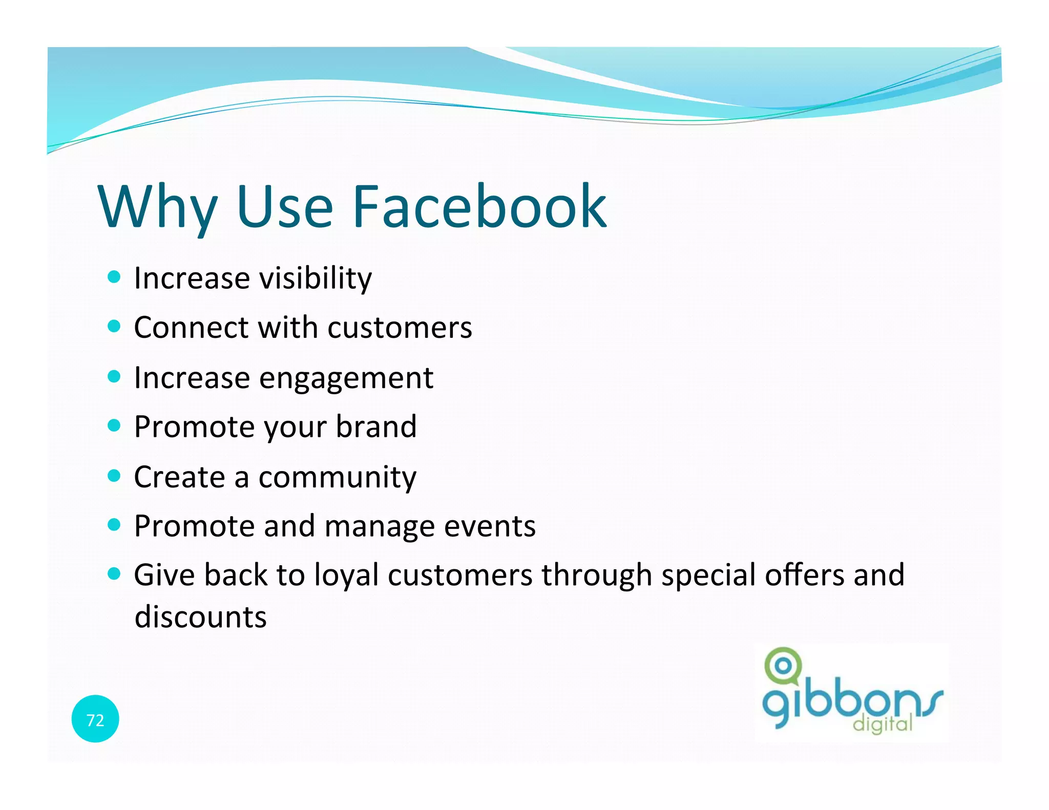 72	
  
Why	
  Use	
  Facebook	
  
—  Increase	
  visibility	
  
—  Connect	
  with	
  customers	
  	
  
—  Increase	
  engagement	
  
—  Promote	
  your	
  brand	
  
—  Create	
  a	
  community	
  
—  Promote	
  and	
  manage	
  events	
  
—  Give	
  back	
  to	
  loyal	
  customers	
  through	
  special	
  oﬀers	
  and	
  
discounts	
  
 
