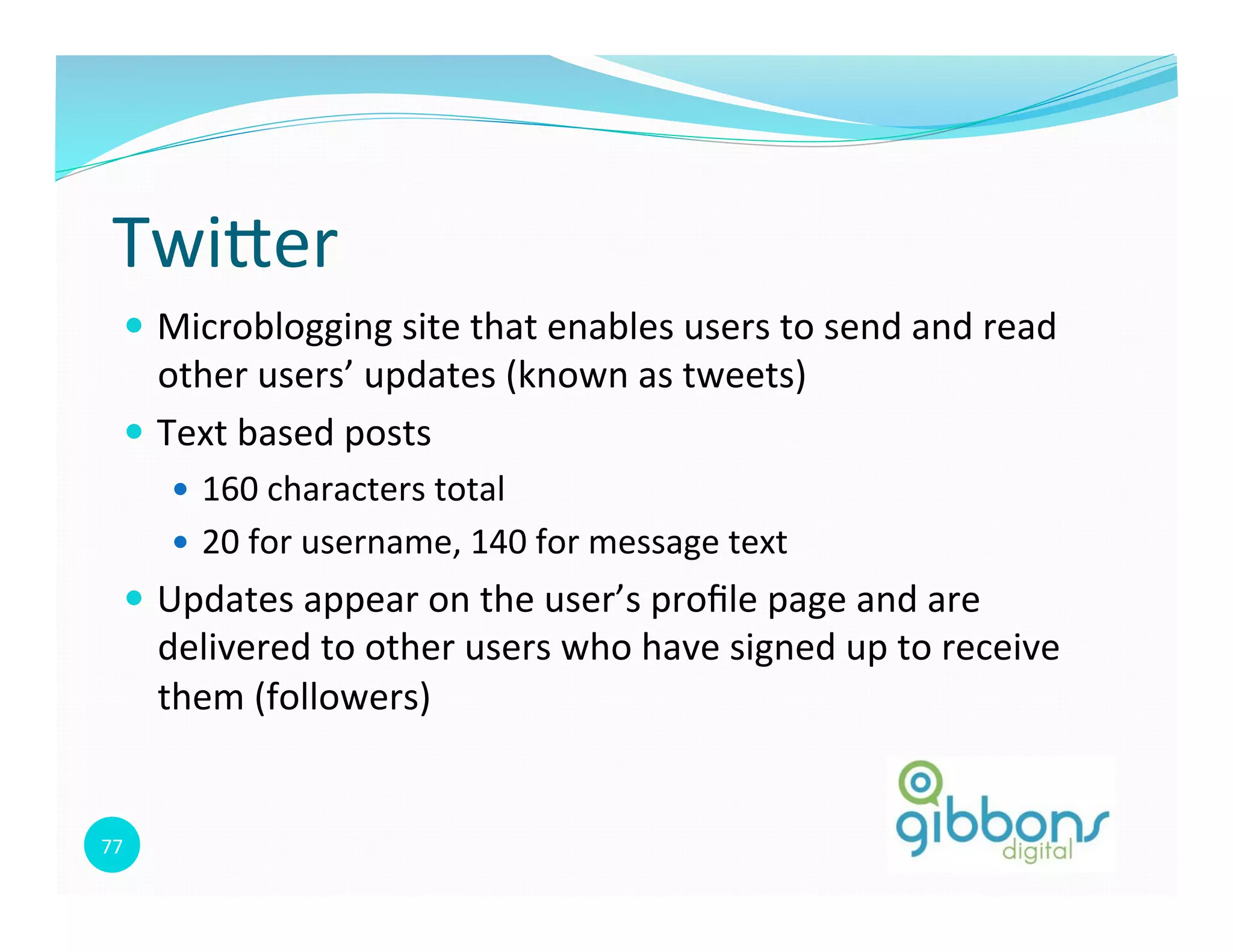77	
  
Twioer	
  
—  Microblogging	
  site	
  that	
  enables	
  users	
  to	
  send	
  and	
  read	
  
other	
  users’	
  updates	
  (known	
  as	
  tweets)	
  
—  Text	
  based	
  posts	
  
—  160	
  characters	
  total	
  
—  20	
  for	
  username,	
  140	
  for	
  message	
  text	
  
—  Updates	
  appear	
  on	
  the	
  user’s	
  proﬁle	
  page	
  and	
  are	
  
delivered	
  to	
  other	
  users	
  who	
  have	
  signed	
  up	
  to	
  receive	
  
them	
  (followers)	
  
 