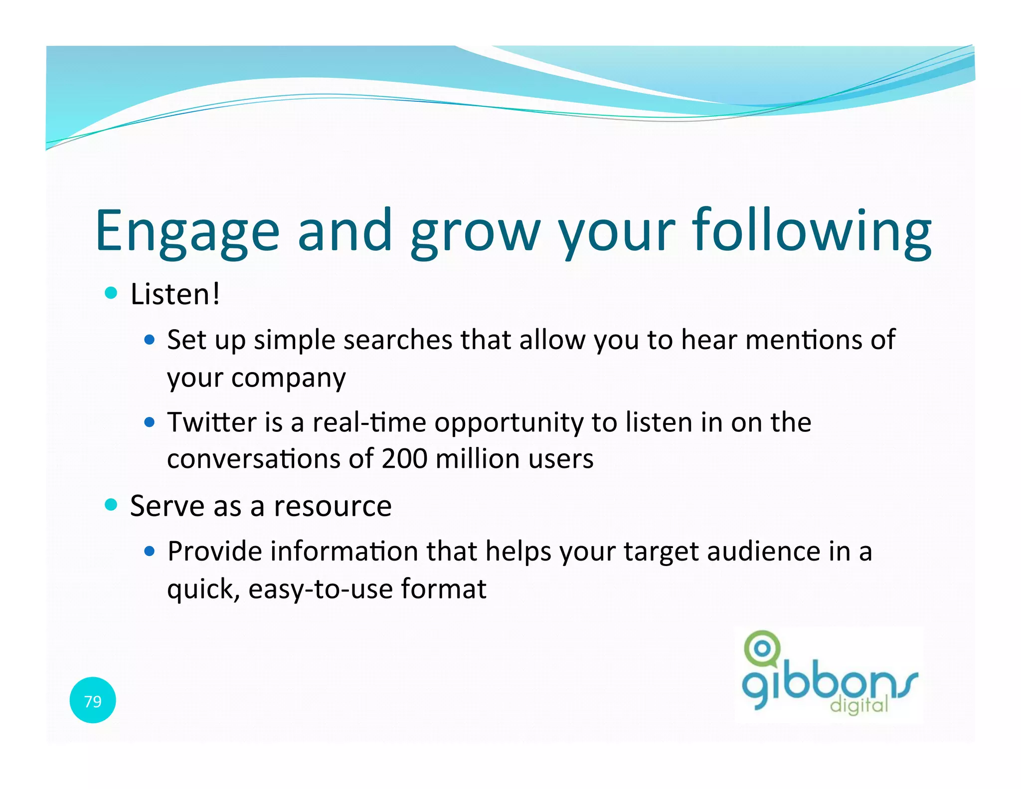 79	
  
Engage	
  and	
  grow	
  your	
  following	
  
—  Listen!	
  	
  
—  Set	
  up	
  simple	
  searches	
  that	
  allow	
  you	
  to	
  hear	
  men0ons	
  of	
  
your	
  company	
  
—  Twioer	
  is	
  a	
  real-­‐0me	
  opportunity	
  to	
  listen	
  in	
  on	
  the	
  
conversa0ons	
  of	
  200	
  million	
  users	
  
—  Serve	
  as	
  a	
  resource	
  
—  Provide	
  informa0on	
  that	
  helps	
  your	
  target	
  audience	
  in	
  a	
  
quick,	
  easy-­‐to-­‐use	
  format	
  
 