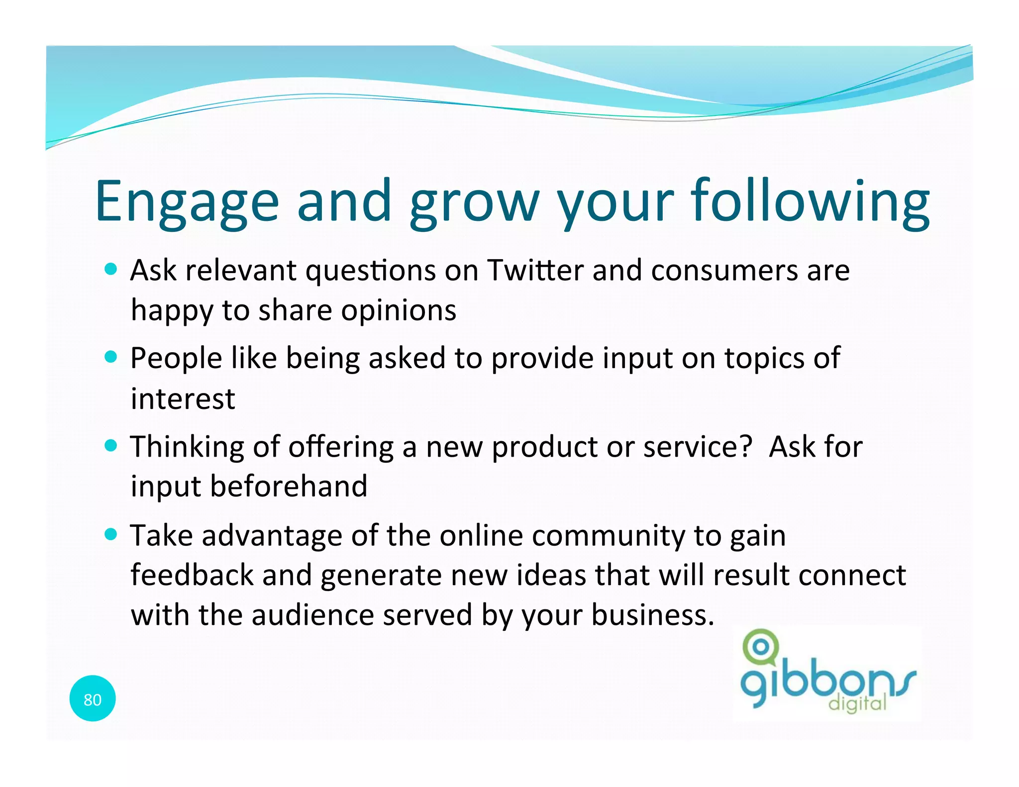 80	
  
—  Ask	
  relevant	
  ques0ons	
  on	
  Twioer	
  and	
  consumers	
  are	
  
happy	
  to	
  share	
  opinions	
  
—  People	
  like	
  being	
  asked	
  to	
  provide	
  input	
  on	
  topics	
  of	
  
interest	
  
—  Thinking	
  of	
  oﬀering	
  a	
  new	
  product	
  or	
  service?	
  	
  Ask	
  for	
  
input	
  beforehand	
  
—  Take	
  advantage	
  of	
  the	
  online	
  community	
  to	
  gain	
  
feedback	
  and	
  generate	
  new	
  ideas	
  that	
  will	
  result	
  connect	
  
with	
  the	
  audience	
  served	
  by	
  your	
  business.	
  
Engage	
  and	
  grow	
  your	
  following	
  
 