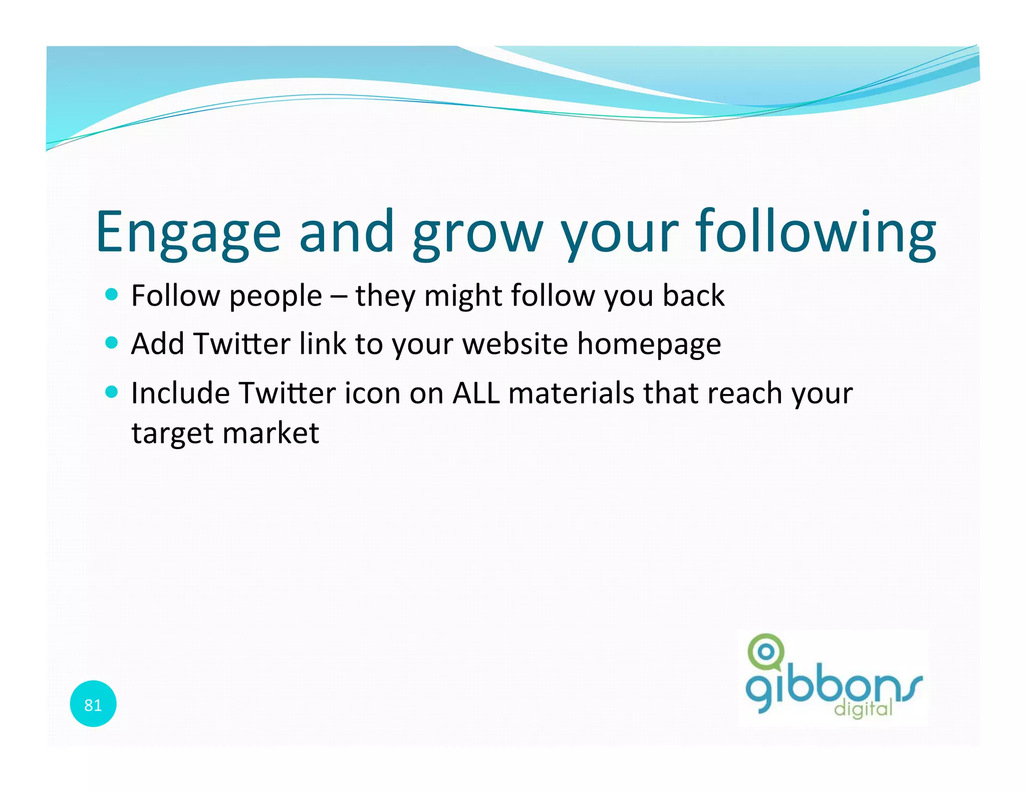 81	
  
Engage	
  and	
  grow	
  your	
  following	
  
—  Follow	
  people	
  –	
  they	
  might	
  follow	
  you	
  back	
  
—  Add	
  Twioer	
  link	
  to	
  your	
  website	
  homepage	
  
—  Include	
  Twioer	
  icon	
  on	
  ALL	
  materials	
  that	
  reach	
  your	
  
target	
  market	
  
 