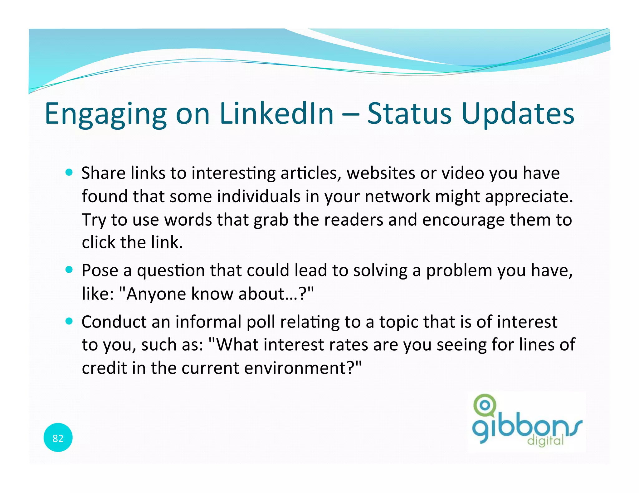 82	
  
Engaging	
  on	
  LinkedIn	
  –	
  Status	
  Updates	
  
—  Share	
  links	
  to	
  interes0ng	
  ar0cles,	
  websites	
  or	
  video	
  you	
  have	
  
found	
  that	
  some	
  individuals	
  in	
  your	
  network	
  might	
  appreciate.	
  
Try	
  to	
  use	
  words	
  that	
  grab	
  the	
  readers	
  and	
  encourage	
  them	
  to	
  
click	
  the	
  link.	
  
—  Pose	
  a	
  ques0on	
  that	
  could	
  lead	
  to	
  solving	
  a	
  problem	
  you	
  have,	
  
like:	
  "Anyone	
  know	
  about…?"	
  	
  
—  Conduct	
  an	
  informal	
  poll	
  rela0ng	
  to	
  a	
  topic	
  that	
  is	
  of	
  interest	
  
to	
  you,	
  such	
  as:	
  "What	
  interest	
  rates	
  are	
  you	
  seeing	
  for	
  lines	
  of	
  
credit	
  in	
  the	
  current	
  environment?"	
  
82
 